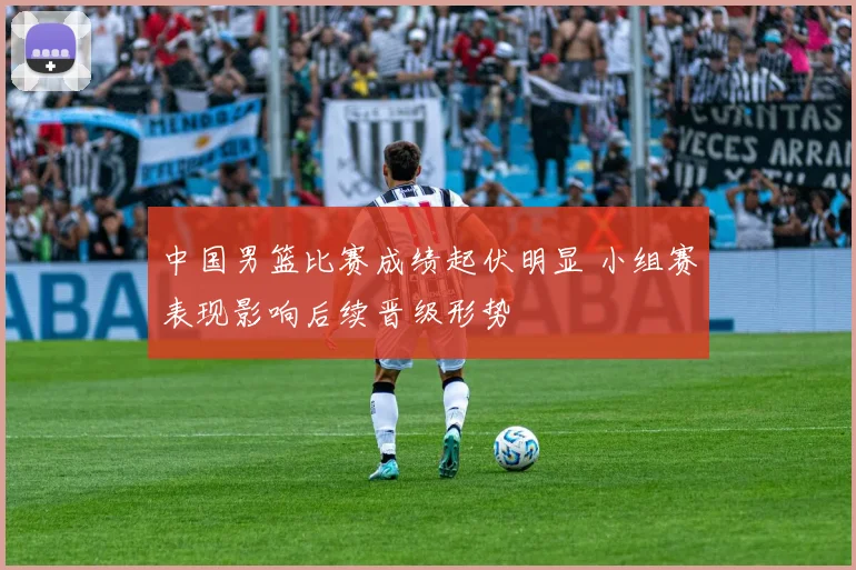 中国男篮比赛成绩起伏明显 小组赛表现影响后续晋级形势