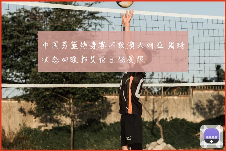 中国男篮热身赛不敌澳大利亚 周琦状态回暖郭艾伦出场受限
