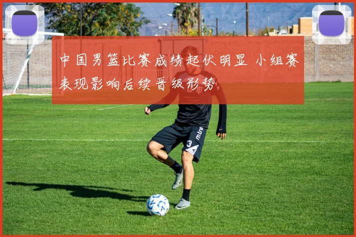中国男篮比赛成绩起伏明显 小组赛表现影响后续晋级形势