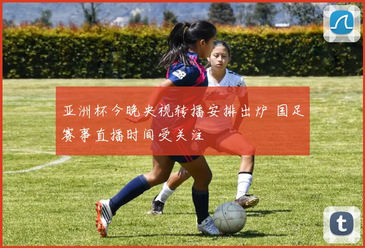 亚洲杯今晚央视转播安排出炉 国足赛事直播时间受关注