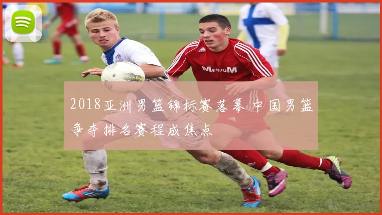 2018亚洲男篮锦标赛落幕 中国男篮争夺排名赛程成焦点