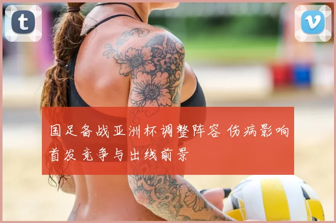 国足备战亚洲杯调整阵容 伤病影响首发竞争与出线前景