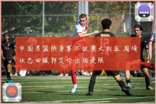 中国男篮热身赛不敌澳大利亚 周琦状态回暖郭艾伦出场受限