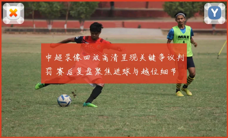 中超录像回放高清呈现关键争议判罚 赛后复盘聚焦进球与越位细节
