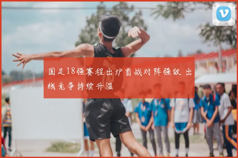 国足18强赛程出炉首战对阵强敌 出线竞争持续升温