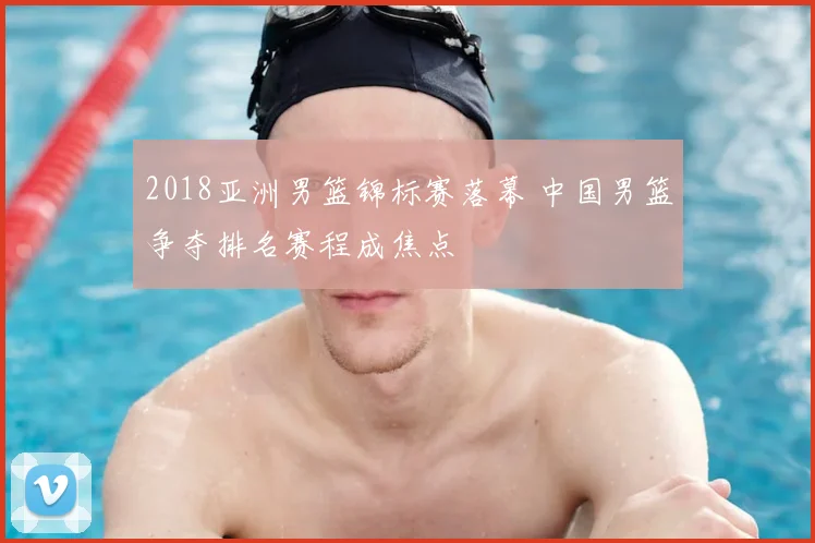 2018亚洲男篮锦标赛落幕 中国男篮争夺排名赛程成焦点