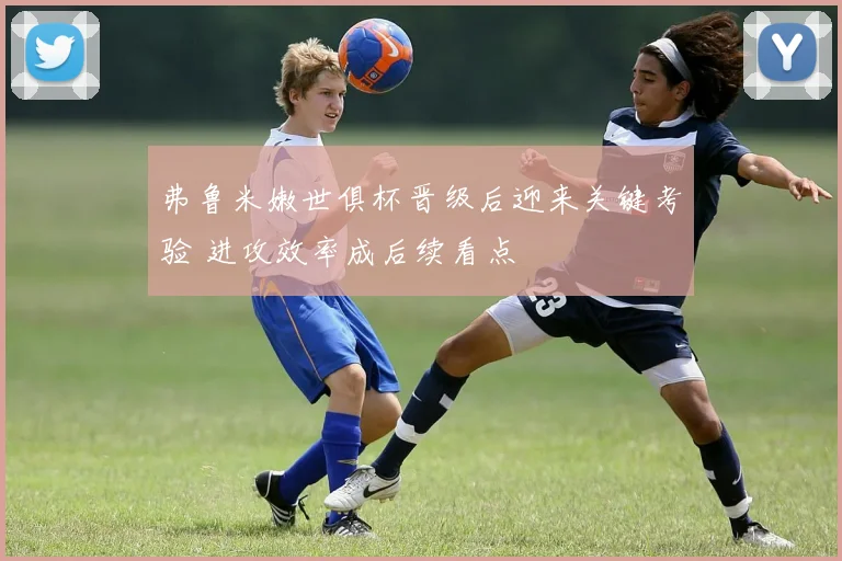 弗鲁米嫩世俱杯晋级后迎来关键考验 进攻效率成后续看点