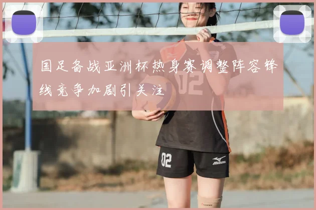 国足备战亚洲杯热身赛调整阵容锋线竞争加剧引关注